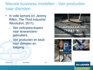 Nieuwe business modellen - Van producten
naar diensten
• In volle opmars (cf. Jeremy
Rifkin, The Third Industrial
Revolution, 2011):
o Van verkopers-kopers
naar leveranciers-
gebruikers
o Van producten en bezit
naar diensten en
toegang
24/03/2014 45CM/JONES
 