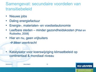 Samengevat: secundaire voordelen van
transitiebeleid
• Nieuwe jobs
• Daling energiefactuur
• Energie-, materialen- en voedselautonomie
• Leefbare steden – minder gezondheidskosten [Pittel en
Rubbelke, 2008]
• Hier en nu, geen vrijbuiters
 Meer veerkracht
• Katalysator voor koerswijziging klimaatbeleid op
continentaal & mondiaal niveau
24/03/2014 72CM/JONES
 