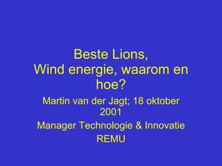 Beste Lions, Wind energie, waarom en hoe? Martin van der Jagt; 18 oktober 2001 Manager Technologie & Innovatie REMU 