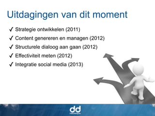 Uitdagingen van dit moment
✓ Strategie ontwikkelen (2011)
✓ Content genereren en managen (2012)
✓ Structurele dialoog aan gaan (2012)
✓ Effectiviteit meten (2012)
✓ Integratie social media (2013)
 