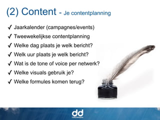(2) Content - Je contentplanning
✓ Jaarkalender (campagnes/events)
✓ Tweewekelijkse contentplanning
✓ Welke dag plaats je welk bericht?
✓ Welk uur plaats je welk bericht?
✓ Wat is de tone of voice per netwerk?
✓ Welke visuals gebruik je?
✓ Welke formules komen terug?
 