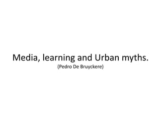 Media, learning and Urban myths.
(Pedro De Bruyckere)
 