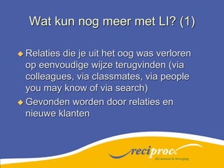 Wat kun nog meer met LI? (1)Relaties die je uit het oog was verloren op eenvoudige wijze terugvinden (via colleagues, via classmates, via people you may know of via search)Gevonden worden door relaties en nieuwe klantenZet mensen in beweging