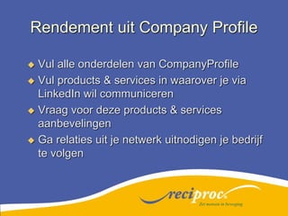 Rendement uit Company ProfileVul alle onderdelen van CompanyProfileVul products & services in waarover je via LinkedIn wil communicerenVraag voor deze products & services aanbevelingenGa relaties uit je netwerk uitnodigen je bedrijf te volgenZet mensen in beweging