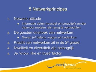 5 NetwerkprincipesNetwerk attitudeInformatie delen (reactief en proactief) zonder daarvoor meteen iets terug te verwachtenDe gouden driehoek van netwerkenGeven (of delen), vragen en bedankenKracht van netwerken zit in de 2e graadKwaliteit en diversiteit zijn belangrijkJe ‘know, like en trust” factorZet mensen in beweging