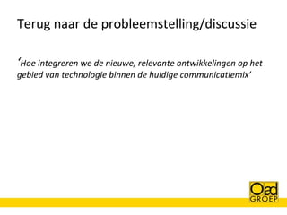 Terug naar de probleemstelling/discussie
‘Hoe integreren we de nieuwe, relevante ontwikkelingen op het
gebied van technologie binnen de huidige communicatiemix’

 