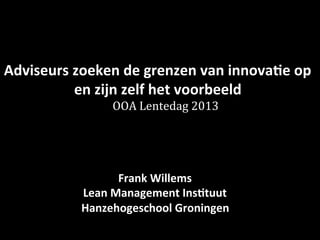 Adviseurs zoeken de grenzen van innovatie op 
en zijn zelf het voorbeeld 
de OOA Lentedag 2013 
Frank Willems 
Hanzehogeschool Groningen 
 