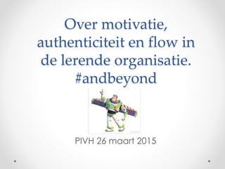 Over motivatie,
authenticiteit en flow in
de lerende organisatie.
#andbeyond
PIVH 26 maart 2015
 