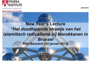 22/01/2014

New Year’s Lecture
“Het doodlopende straatje van het
islamitisch radicalisme bij Marokkanen in
Brussel
Bilal Benyaich (22 januari 2013)

 