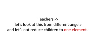 Teachers ->
let’s look at this from different angels
and let’s not reduce children to one element.
 