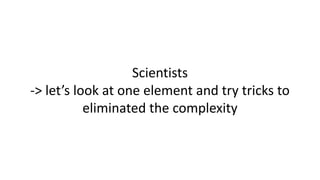 Scientists
-> let’s look at one element and try tricks to
eliminated the complexity
 