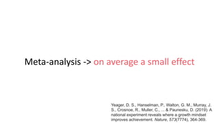 Meta-analysis -> on average a small effect
Yeager, D. S., Hanselman, P., Walton, G. M., Murray, J.
S., Crosnoe, R., Muller, C., ... & Paunesku, D. (2019). A
national experiment reveals where a growth mindset
improves achievement. Nature, 573(7774), 364-369.
 