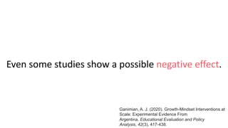Even some studies show a possible negative effect.
Ganimian, A. J. (2020). Growth-Mindset Interventions at
Scale: Experimental Evidence From
Argentina. Educational Evaluation and Policy
Analysis, 42(3), 417-438.
 