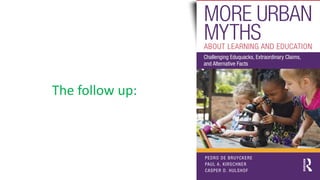 The follow up:
PEDRO DE BRUYCKERE
PAUL A. KIRSCHNER
CASPER D. HULSHOF
ISBN: 978-0-8153-5458-1
9 780815 354581
Cover image: © Getty Images
MORE
URBAN
MYTHS
ABOUT
LEARNING
AND
EDUCATION
Pedro
De
Bruyckere,
Paul
A.
Kirschner,
and
Casper
Hulshof
www.routledge.com/education
Routledge titles are available as eBook editions in a range of digital formats
an informa business
MORE URBAN
MYTHS
ABOUT LEARNING AND EDUCATION
Challenging Eduquacks, Extraordinary Claims,
and Alternative Facts
 