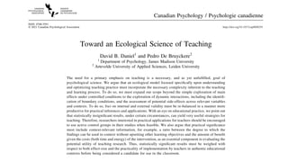 Toward an Ecological Science of Teaching
David B. Daniel1
and Pedro De Bruyckere2
1
Department of Psychology, James Madison University
2
Artevelde University of Applied Sciences, Leiden University
The need for a primary emphasis on teaching is a necessary, and as yet unfulﬁlled, goal of
psychological science. We argue that an ecological model focused speciﬁcally upon understanding
and optimizing teaching practice must incorporate the necessary complexity inherent to the teaching
and learning process. To do so, we must expand our scope beyond the simple exploration of main
effects under controlled conditions to the exploration of dynamic interactions, including the identiﬁ-
cation of boundary conditions, and the assessment of potential side-effects across relevant variables
and contexts. To do so, foci on internal and external validity must be re-balanced in a manner more
productive for practical inferences and applications. With an eye on educational practice, we point out
that statistically insigniﬁcant results, under certain circumstances, can yield very useful strategies for
teaching. Therefore, researchers interested in practical applications for teachers should be encouraged
to use active control groups in their studies when feasible. We also argue that practical signiﬁcance
must include context-relevant information, for example, a ratio between the degree to which the
ﬁndings can be used in context without upsetting other learning objectives and the amount of beneﬁt
given the costs (both time and energy) of the intervention, as an essential component to evaluating the
potential utility of teaching research. Thus, statistically signiﬁcant results must be weighed with
respect to both effect-size and the practicality of implementation by teachers in authentic educational
contexts before being considered a candidate for use in the classroom.
Canadian Psychology / Psychologie canadienne
ISSN: 0708-5591
© 2021 Canadian Psychological Association https://doi.org/10.1037/cap0000291
 