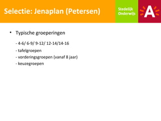 Selectie: Jenaplan (Petersen)

 • Typische groeperingen
   - 4-6/ 6-9/ 9-12/ 12-14/14-16
   - tafelgroepen
   - vorderingsgroepen (vanaf 8 jaar)
   - keuzegroepen
 