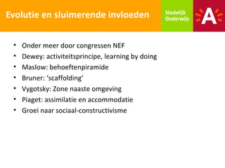 Evolutie en sluimerende invloeden

 •   Onder meer door congressen NEF
 •   Dewey: activiteitsprincipe, learning by doing
 •   Maslow: behoeftenpiramide
 •   Bruner: ‘scaffolding’
 •   Vygotsky: Zone naaste omgeving
 •   Piaget: assimilatie en accommodatie
 •   Groei naar sociaal-constructivisme
 