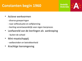 Constanten begin 1960

 • Actieve werkvormen
   - diverse groeperingen
   - naar zelfevaluatie en zelfplanning
   - leerling verantwoordelijk voor eigen leerproces
 • Leefwereld van de leerlingen als aanknoping
    - buiten de school
 • Mini-maatschappij
   - welbevinden en betrokkenheid
 • Krachtige leeromgeving
 