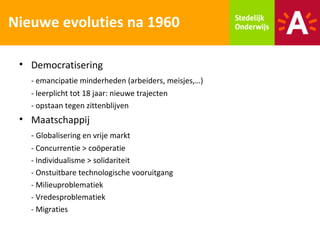 Nieuwe evoluties na 1960

 • Democratisering
   - emancipatie minderheden (arbeiders, meisjes,…)
   - leerplicht tot 18 jaar: nieuwe trajecten
   - opstaan tegen zittenblijven
 • Maatschappij
   - Globalisering en vrije markt
   - Concurrentie > coöperatie
   - Individualisme > solidariteit
   - Onstuitbare technologische vooruitgang
   - Milieuproblematiek
   - Vredesproblematiek
   - Migraties
 