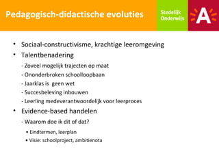 Pedagogisch-didactische evoluties

 • Sociaal-constructivisme, krachtige leeromgeving
 • Talentbenadering
   - Zoveel mogelijk trajecten op maat
   - Ononderbroken schoolloopbaan
   - Jaarklas is geen wet
   - Succesbeleving inbouwen
   - Leerling medeverantwoordelijk voor leerproces
 • Evidence-based handelen
   - Waarom doe ik dit of dat?
     • Eindtermen, leerplan
    • Visie: schoolproject, ambitienota
 