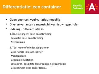 Differentiatie: een container

 • Geen boeman: veel variaties mogelijk
 • Diverse varianten aanwezig bij vernieuwingsscholen
 • Indeling: differentiatie in
   1. Doelstellingen: basis en uitbreiding
    Evaluatie basis en uitbreiding
    Niveautaken

   2. Tijd: meer of minder tijd plannen
    Vrije ruimte in lessenrooster
    Middagpauze
    Begeleide huistaken
    Extra uren, gesplitste klasgroepen, niveaugroepje
    Vrijstellingen voor onderdelen…
 