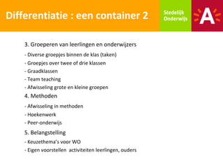 Differentiatie : een container 2

    3. Groeperen van leerlingen en onderwijzers
    - Diverse groepjes binnen de klas (taken)
    - Groepjes over twee of drie klassen
    - Graadklassen
    - Team teaching
    - Afwisseling grote en kleine groepen
    4. Methoden
    - Afwisseling in methoden
    - Hoekenwerk
    - Peer-onderwijs
    5. Belangstelling
    - Keuzethema’s voor WO
    - Eigen voorstellen activiteiten leerlingen, ouders
 