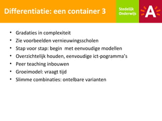 Differentiatie: een container 3

 •   Gradaties in complexiteit
 •   Zie voorbeelden vernieuwingsscholen
 •   Stap voor stap: begin met eenvoudige modellen
 •   Overzichtelijk houden, eenvoudige ict-pogramma’s
 •   Peer teaching inbouwen
 •   Groeimodel: vraagt tijd
 •   Slimme combinaties: ontelbare varianten
 