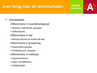 Even terug naar de reformscholen

 • Constanten
   - Differentiatie in moeilijkheidsgraad
    • Niveaus: individueel, groepjes
    • Zelfevaluatie
   - Differentiatie in tijd
    • Niveaus binnen en buiten de klas
   - Differentiatie in groepering
    • Doorbreken jaarklas
    • Cf Montessori, Jenaplan
   - Differentiatie in methode
    • experimenteren
    • eigen schrijfteksten
    • tafelgroepjes
 