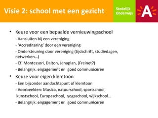 Visie 2: school met een gezicht

 • Keuze voor een bepaalde vernieuwingsschool
   - Aansluiten bij een vereniging
   - ‘Accreditering’ door een vereniging
   - Ondersteuning door vereniging (tijdschrift, studiedagen,
   netwerken…)
   - Cf. Montessori, Dalton, Jenaplan, (Freinet?)
   - Belangrijk: engagement en goed communiceren
 • Keuze voor eigen klemtoon
   - Een bijzonder aandachtspunt of klemtoon
   - Voorbeelden: Musica, natuurschool, sportschool,
    kunstschool, Europaschool, yogaschool, wijkschool…
   - Belangrijk: engagement en goed communiceren
 