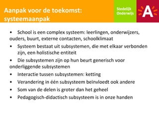 Aanpak voor de toekomst:
systeemaanpak
 • School is een complex systeem: leerlingen, onderwijzers,
 ouders, buurt, externe contacten, schoolklimaat
 • Systeem bestaat uit subsystemen, die met elkaar verbonden
    zijn, een holistische entiteit
 • Die subsystemen zijn op hun beurt generisch voor
 onderliggende subsystemen
 • Interactie tussen subsystemen: ketting
 • Verandering in één subsysteem beïnvloedt ook andere
 • Som van de delen is groter dan het geheel
 • Pedagogisch-didactisch subsysteem is in onze handen
 