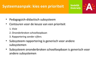 Systeemaanpak: kies een prioriteit

 • Pedagogsich-didactisch subsysteem
 • Contouren voor de keuze van een prioriteit
   1. Visie
   2. Ononderbroken schoolloopbaan
   3. Rapportering zonder cijfers
 • Subsysteem rapportering is generisch voor andere
   subsystemen
 • Subsysteem ononderbroken schoolloopbaan is generisch voor
   andere subsystemen
 