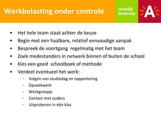 Werkbelasting onder controle

 •   Het hele team staat achter de keuze
 •   Begin met een haalbare, relatief eenvoudige aanpak
 •   Bespreek de voortgang regelmatig met het team
 •   Zoek medestanders in netwerk binnen of buiten de school
 •   Kies een goed schoolboek of methode
 •   Verdeel eventueel het werk:
       -   Volgen van studiedag en rapportering
       -   Opzoekwerk
       -   Werkgroepje
       -   Contact met ouders
       -   Uitproberen in één klas
 