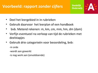 Voorbeeld: rapport zonder cijfers

 • Deel het leergebied in in rubrieken
 • Gebruik daarvoor het leerplan of een handboek
 • bvb. Metend rekenen: m, km, cm, mm, hm, dm (dam)
 • Verfijn eventueel na verloop van tijd de rubrieken met
   deelstapjes
 • Gebruik drie categorieën voor beoordeling, bvb:
   -in orde
   -wordt aan gewerkt
   -is nog werk aan (onvoldoende)
 