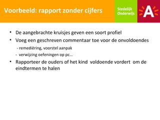 Voorbeeld: rapport zonder cijfers

 • De aangebrachte kruisjes geven een soort profiel
 • Voeg een geschreven commentaar toe voor de onvoldoendes
    - remediëring, voorstel aanpak
   - verwijzing oefeningen op pc…
 • Rapporteer de ouders of het kind voldoende vordert om de
   eindtermen te halen
 