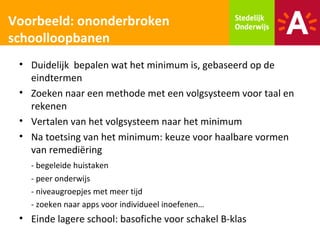 Voorbeeld: ononderbroken
schoolloopbanen
 • Duidelijk bepalen wat het minimum is, gebaseerd op de
   eindtermen
 • Zoeken naar een methode met een volgsysteem voor taal en
   rekenen
 • Vertalen van het volgsysteem naar het minimum
 • Na toetsing van het minimum: keuze voor haalbare vormen
   van remediëring
   - begeleide huistaken
   - peer onderwijs
   - niveaugroepjes met meer tijd
   - zoeken naar apps voor individueel inoefenen…
 • Einde lagere school: basofiche voor schakel B-klas
 