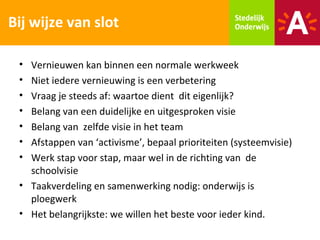 Bij wijze van slot

 • Vernieuwen kan binnen een normale werkweek
 • Niet iedere vernieuwing is een verbetering
 • Vraag je steeds af: waartoe dient dit eigenlijk?
 • Belang van een duidelijke en uitgesproken visie
 • Belang van zelfde visie in het team
 • Afstappen van ‘activisme’, bepaal prioriteiten (systeemvisie)
 • Werk stap voor stap, maar wel in de richting van de
   schoolvisie
 • Taakverdeling en samenwerking nodig: onderwijs is
   ploegwerk
 • Het belangrijkste: we willen het beste voor ieder kind.
 