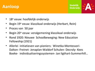 Aanloop

 • 18de eeuw: hoofdelijk onderwijs
 • Begin 19de eeuw: klassikaal onderwijs (Herbart, Rein)
 • Proces van 50 jaar
 • Begin 20ste eeuw: veralgemening klassikaal onderwijs
 • Rond 1920: Nieuwe Schoolbeweging: New Education
   Fellowship (1921)
 • Allerlei initiatieven van pioniers: Winetka-Montessori-
   Dalton- Freinet- Jenaplan-Waldorf Schulen- Decroly- Kees
   Boeke- individualiseringssystemen- Jan ligthart-Summerhill…
 