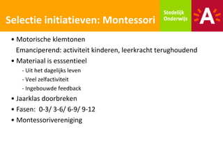 Selectie initiatieven: Montessori
 • Motorische klemtonen
   Emanciperend: activiteit kinderen, leerkracht terughoudend
 • Materiaal is esssentieel
    - Uit het dagelijks leven
    - Veel zelfactiviteit
    - Ingebouwde feedback
 • Jaarklas doorbreken
 • Fasen: 0-3/ 3-6/ 6-9/ 9-12
 • Montessorivereniging
 