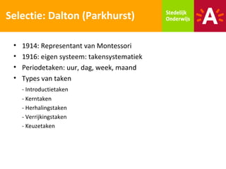 Selectie: Dalton (Parkhurst)

 •   1914: Representant van Montessori
 •   1916: eigen systeem: takensystematiek
 •   Periodetaken: uur, dag, week, maand
 •   Types van taken
     - Introductietaken
     - Kerntaken
     - Herhalingstaken
     - Verrijkingstaken
     - Keuzetaken
 