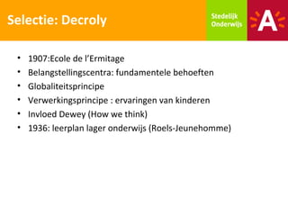 Selectie: Decroly

 •   1907:Ecole de l’Ermitage
 •   Belangstellingscentra: fundamentele behoeften
 •   Globaliteitsprincipe
 •   Verwerkingsprincipe : ervaringen van kinderen
 •   Invloed Dewey (How we think)
 •   1936: leerplan lager onderwijs (Roels-Jeunehomme)
 