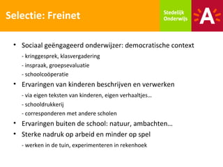 Selectie: Freinet

 • Sociaal geëngageerd onderwijzer: democratische context
   - kringgesprek, klasvergadering
   - inspraak, groepsevaluatie
   - schoolcoöperatie
 • Ervaringen van kinderen beschrijven en verwerken
   - via eigen teksten van kinderen, eigen verhaaltjes…
   - schooldrukkerij
   - corresponderen met andere scholen
 • Ervaringen buiten de school: natuur, ambachten…
 • Sterke nadruk op arbeid en minder op spel
   - werken in de tuin, experimenteren in rekenhoek
 