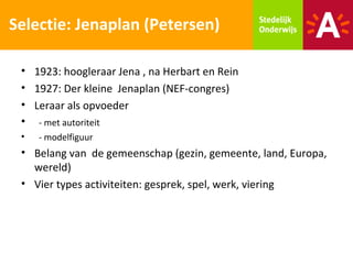 Selectie: Jenaplan (Petersen)

 • 1923: hoogleraar Jena , na Herbart en Rein
 • 1927: Der kleine Jenaplan (NEF-congres)
 • Leraar als opvoeder
 • - met autoriteit
 •   - modelfiguur
 • Belang van de gemeenschap (gezin, gemeente, land, Europa,
   wereld)
 • Vier types activiteiten: gesprek, spel, werk, viering
 