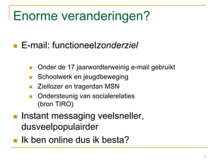 Enorme veranderingen?E-mail: functioneelzonderzielOnder de 17 jaarwordterweinig e-mail gebruiktSchoolwerk en jeugdbewegingZiellozer en tragerdan MSNOndersteunig van socialerelaties(bron TIRO)Instant messaging veelsneller, dusveelpopulairderIk ben online dus ik besta? 7