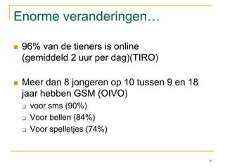 Enorme veranderingen…96% van de tieners is online (gemiddeld 2 uur per dag)(TIRO)Meer dan 8 jongeren op 10 tussen 9 en 18 jaar hebben GSM (OIVO)voor sms (90%)Voor bellen (84%)Voor spelletjes (74%)8