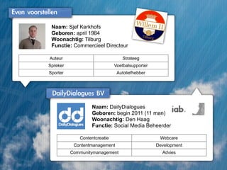 Even	 voorstellen
              Naam: Sjef Kerkhofs
              Geboren: april 1984
              Woonachtig: Tilburg
              Functie: Commercieel Directeur

              Auteur                           Strateeg
             Spreker                       Voetbalsupporter
             Sporter                        Autoliefhebber



               DailyDialogues	 BV
                               Naam: DailyDialogues
                               Geboren: begin 2011 (11 man)
                               Woonachtig: Den Haag
                               Functie: Social Media Beheerder

                          Contentcreatie                       Webcare
                        Contentmanagement                     Development
                       Communitymanagement                      Advies
 