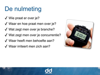 De nulmeting
✓ Wie praat er over je?
✓ Waar en hoe praat men over je?
✓ Wat zegt men over je branche?
✓ Wat zegt men over je concurrentie?
✓ Waar heeft men behoefte aan?
✓ Waar irriteert men zich aan?
 