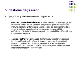 5. Gestione degli errori Questa linea guida ha due versanti di applicazione: gestione preventiva dell’errore:  il sistema dovrebbe essere progettato in maniera tale da evitare situazioni che possano generare ambiguità o malfunzionamenti. L’utente deve essere guidato sia esplicitamente (con documentazione, suggerimenti e una generale comprensibilità dell’interfaccia) sia implicitamente (vincoli e funzioni obbliganti) a utilizzare il sito web senza errori; gestione dell’errore avvenuto:  il sistema dovrebbe fornire adeguati feedback all’utente affinché questi possa comprendere le ragioni del fallimento della sua azione, venga rassicurato circa il destino delle informazioni da lui inserite, possa ricominciare la procedura senza dover incorrere nel medesimo inconveniente.   