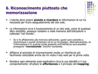 6. Riconoscimento piuttosto che memorizzazione L’utente deve essere  aiutato a ricordare  le informazioni di cui ha necessità per fruire adeguatamente del sito web. Le informazioni circa il funzionamento di un sito web, come di qualsiasi altro artefatto, possono risiedere o nella memoria dell’utilizzatore o collocata “nel mondo”.  Se si fa affidamento alla memoria dell’utente, questi sarà costretto a memorizzare e quindi richiamare ciò di cui ha bisogno. Alternativamente, se l’informazione è in qualche modo presente sull’interfaccia sarà possibile proseguire “ riconoscendo ” anziché ricordando.  Affidarsi al principio di riconoscimento rende un interfaccia più facilmente utilizzabile anche da chi visita il sito web per la prima volta. Rendere ogni elemento auto-esplicativo circa la sua identità e il suo comportamento: sfruttare le  affordances  e il principio del  mapping ; 