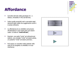 Affordance Concetto derivato dalla psicologia di J. J. Gibson, introdotto in HCI da Norman; Indica quelle proprietà reali e percepite degli elementi della realtà che suggeriscono come li si possa utilizzare; Le affordances di un artefatto comunicano all’utilizzatore in che modo esso può essere usato: si tratta di “ inviti all’uso ”; Esempio: una sedia “invita” ad utilizzarla per sedersi, una maniglia “invita” ad essere girata, un pulsante “invita” ad essere premuto… Può essere un concetto molto potente nelle mani di chi progetta un artefatto e la sua interfaccia; 
