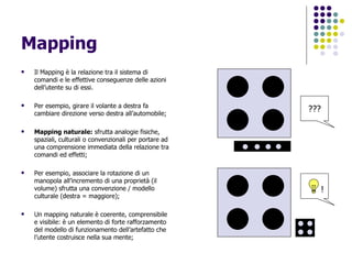 Mapping Il Mapping è la relazione tra il sistema di comandi e le effettive conseguenze delle azioni dell’utente su di essi. Per esempio, girare il volante a destra fa cambiare direzione verso destra all’automobile; Mapping naturale:  sfrutta analogie fisiche, spaziali, culturali o convenzionali per portare ad una comprensione immediata della relazione tra comandi ed effetti; Per esempio, associare la rotazione di un manopola all’incremento di una proprietà (il volume) sfrutta una convenzione / modello culturale (destra = maggiore); Un mapping naturale è coerente, comprensibile e visibile: è un elemento di forte rafforzamento del modello di funzionamento dell’artefatto che l’utente costruisce nella sua mente; ??? ! 